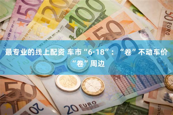 最专业的线上配资 车市“6·18”：“卷”不动车价 “卷”周边