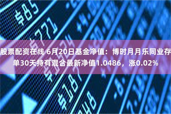 股票配资在线 6月20日基金净值：博时月月乐同业存单30天持有混合最新净值1.0486，涨0.02%