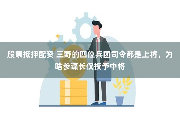 股票抵押配资 三野的四位兵团司令都是上将，为啥参谋长仅授予中将
