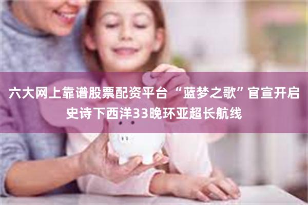 六大网上靠谱股票配资平台 “蓝梦之歌”官宣开启史诗下西洋33晚环亚超长航线