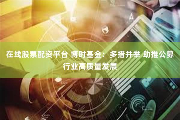 在线股票配资平台 博时基金：多措并举 助推公募行业高质量发展