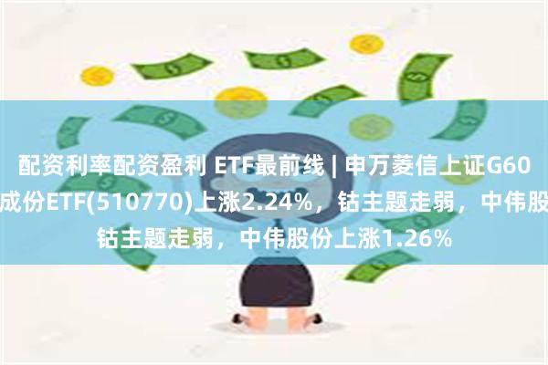 配资利率配资盈利 ETF最前线 | 申万菱信上证G60战略新兴产业成份ETF(510770)上涨2.24%，钴主题走弱，中伟股份上涨1.26%