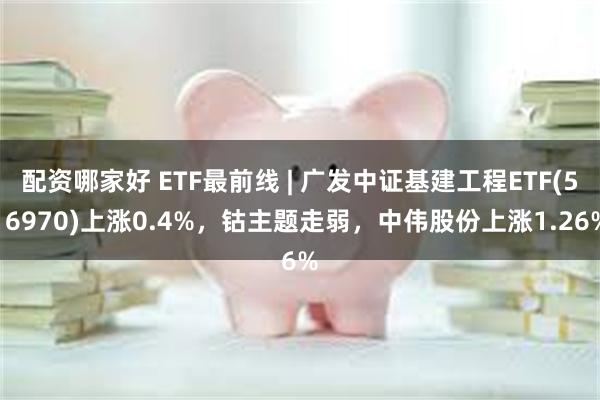 配资哪家好 ETF最前线 | 广发中证基建工程ETF(516970)上涨0.4%，钴主题走弱，中伟股份上涨1.26%