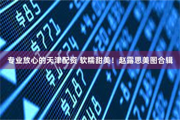 专业放心的天津配资 软糯甜美！赵露思美图合辑