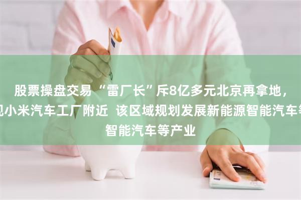 股票操盘交易 “雷厂长”斥8亿多元北京再拿地，就在现小米汽车工厂附近  该区域规划发展新能源智能汽车等产业