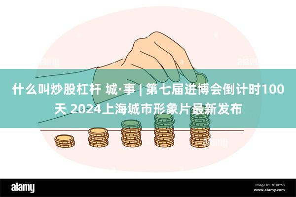什么叫炒股杠杆 城·事 | 第七届进博会倒计时100天 2024上海城市形象片最新发布