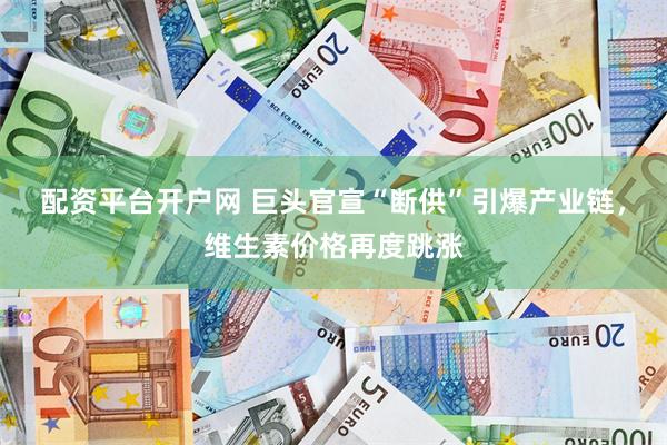 配资平台开户网 巨头官宣“断供”引爆产业链，维生素价格再度跳涨