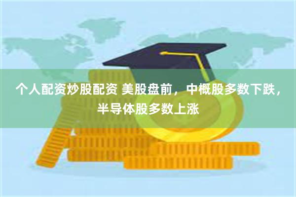 个人配资炒股配资 美股盘前，中概股多数下跌，半导体股多数上涨