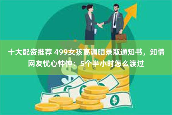 十大配资推荐 499女孩高调晒录取通知书，知情网友忧心忡忡：5个半小时怎么渡过