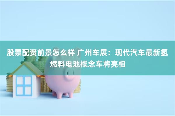 股票配资前景怎么样 广州车展：现代汽车最新氢燃料电池概念车将亮相