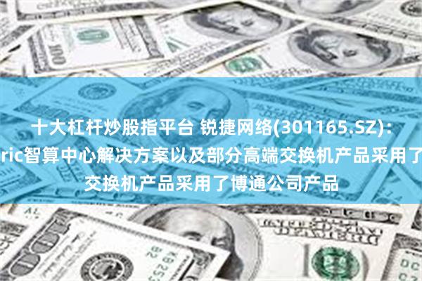 十大杠杆炒股指平台 锐捷网络(301165.SZ)：推出的AI Fabric智算中心解决方案以及部分高端交换机产品采用了博通公司产品