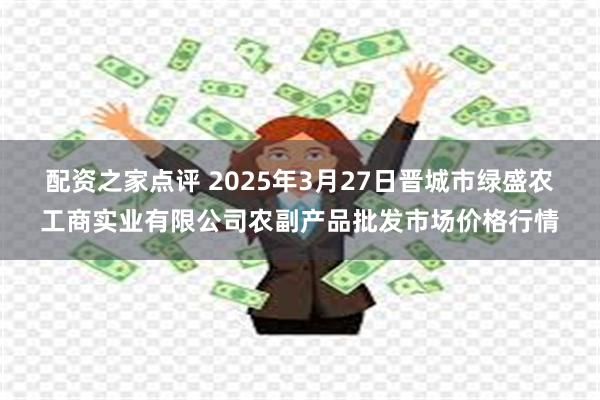 配资之家点评 2025年3月27日晋城市绿盛农工商实业有限公司农副产品批发市场价格行情