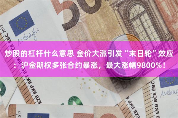 炒股的杠杆什么意思 金价大涨引发“末日轮”效应：沪金期权多张合约暴涨，最大涨幅9800%！