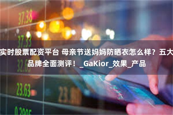 实时股票配资平台 母亲节送妈妈防晒衣怎么样？五大品牌全面测评！_GaKior_效