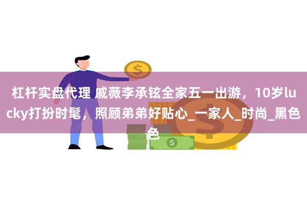 杠杆实盘代理 戚薇李承铉全家五一出游，10岁lucky打扮时髦，照顾弟弟好贴心_