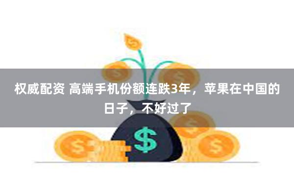 权威配资 高端手机份额连跌3年，苹果在中国的日子，不好过了