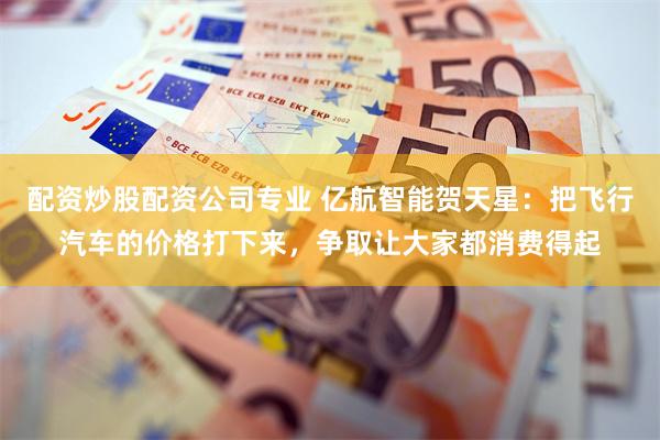 配资炒股配资公司专业 亿航智能贺天星：把飞行汽车的价格打下来，争取让大家都消费得