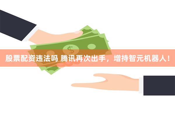 股票配资违法吗 腾讯再次出手，增持智元机器人！