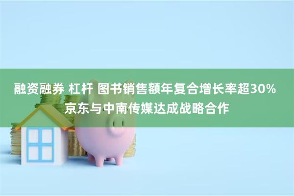 融资融券 杠杆 图书销售额年复合增长率超30% 京东与中南传媒达成战略合作