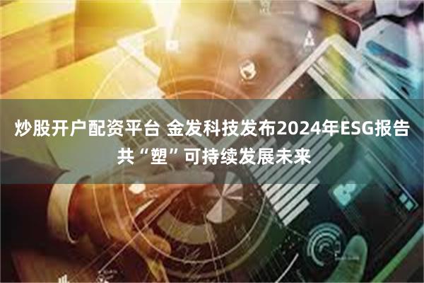 炒股开户配资平台 金发科技发布2024年ESG报告 共“塑”可持续发展未来