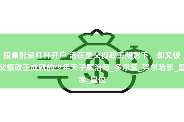 股票配资杠杆开户 活在皇父摄政王阴影下，却又被皇父摄政王成就的少年天子顺治帝_多