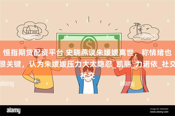 恒指期货配资平台 史晓燕谈朱媛媛离世，称情绪也很关键，认为朱媛媛压力大太隐忍_凯