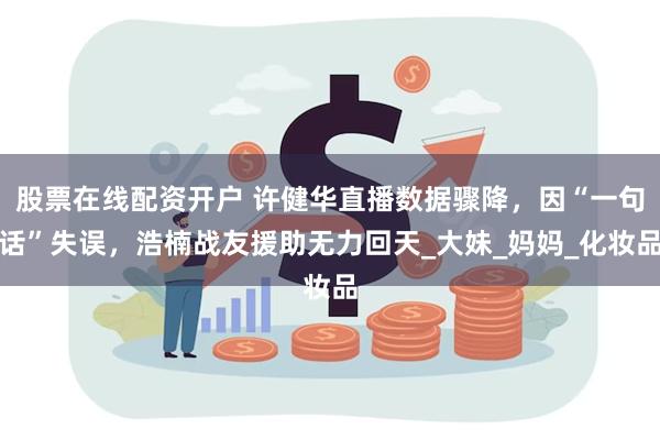 股票在线配资开户 许健华直播数据骤降，因“一句话”失误，浩楠战友援助无力回天_大