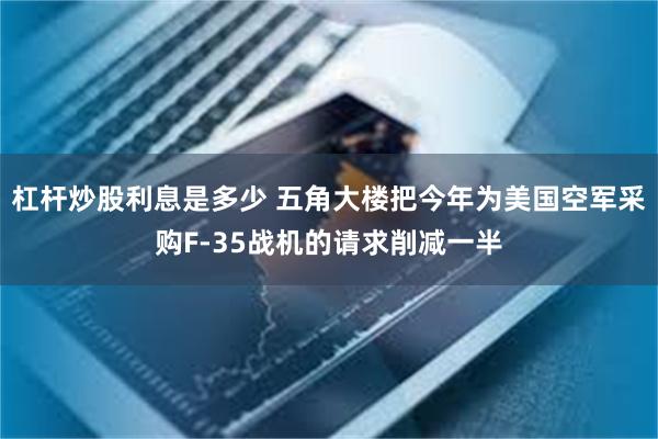 杠杆炒股利息是多少 五角大楼把今年为美国空军采购F-35战机的请求削减一半
