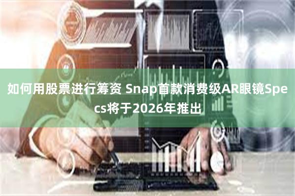 如何用股票进行筹资 Snap首款消费级AR眼镜Specs将于2026年推出