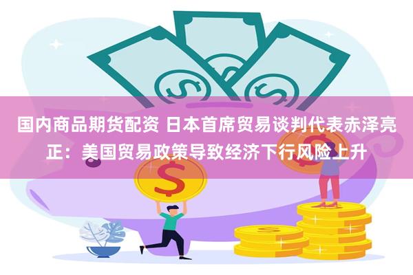 国内商品期货配资 日本首席贸易谈判代表赤泽亮正：美国贸易政策导致经济下行风险上升