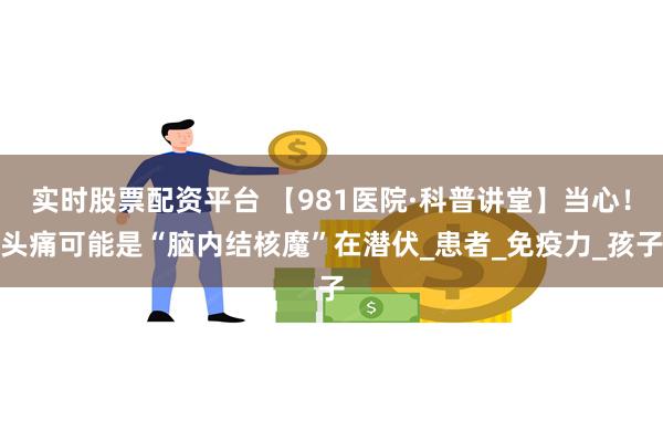 实时股票配资平台 【981医院·科普讲堂】当心！头痛可能是“脑内结核魔”在潜伏_
