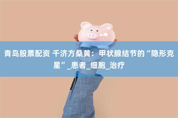 青岛股票配资 千济方桑黄：甲状腺结节的“隐形克星”_患者_细胞_治疗