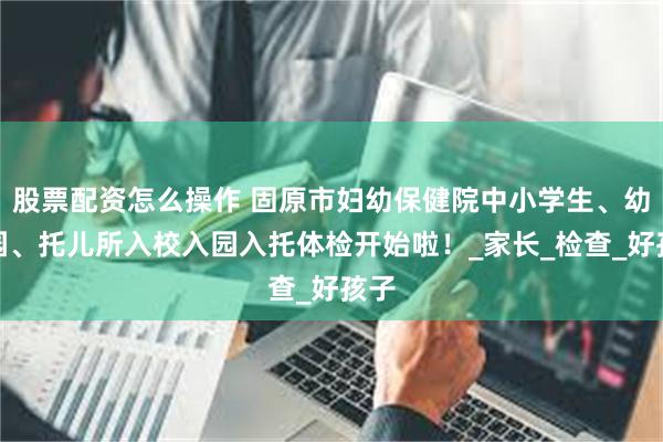 股票配资怎么操作 固原市妇幼保健院中小学生、幼儿园、托儿所入校入园入托体检开始啦