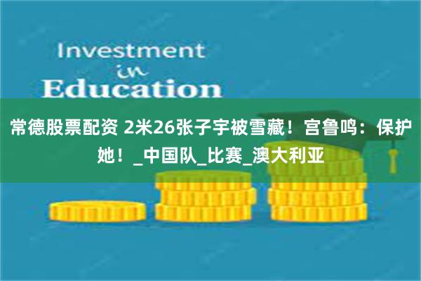 常德股票配资 2米26张子宇被雪藏！宫鲁鸣：保护她！_中国队_比赛_澳大利亚