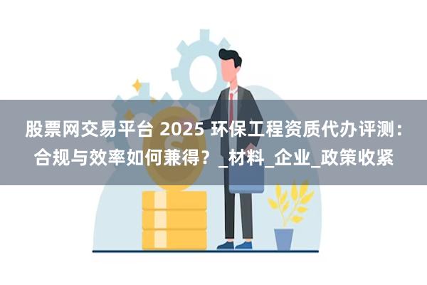股票网交易平台 2025 环保工程资质代办评测：合规与效率如何兼得？_材料_企业