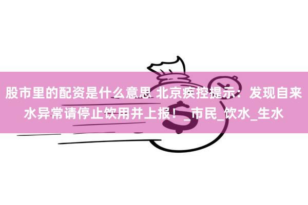 股市里的配资是什么意思 北京疾控提示：发现自来水异常请停止饮用并上报！_市民_饮