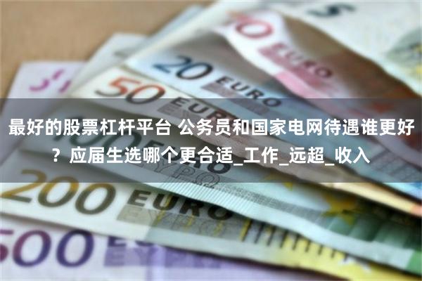 最好的股票杠杆平台 公务员和国家电网待遇谁更好？应届生选哪个更合适_工作_远超_