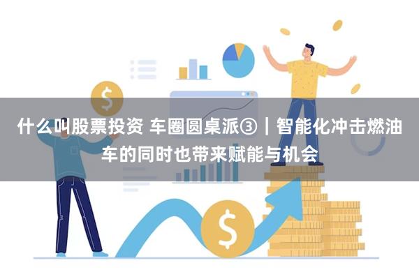 什么叫股票投资 车圈圆桌派③｜智能化冲击燃油车的同时也带来赋能与机会