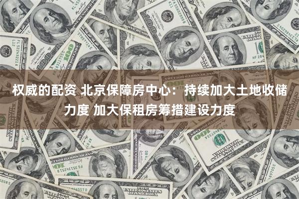 权威的配资 北京保障房中心：持续加大土地收储力度 加大保租房筹措建设力度