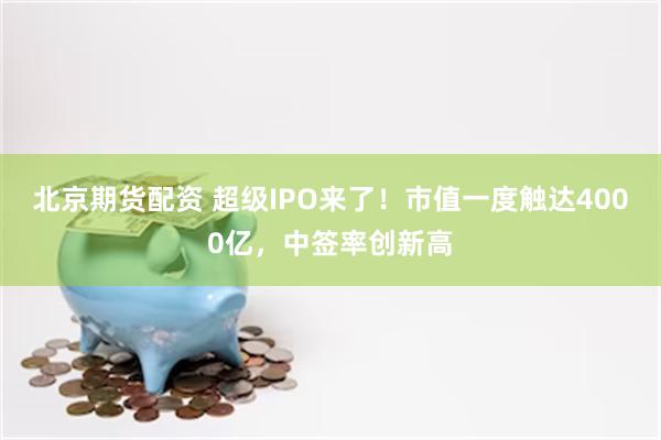 北京期货配资 超级IPO来了！市值一度触达4000亿，中签率创新高