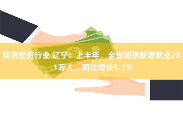 期货配资行业 辽宁：上半年，全省城镇新增就业28.1万人，同比增长5.1%