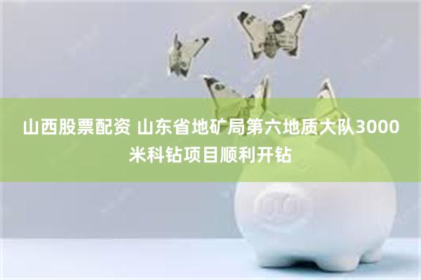山西股票配资 山东省地矿局第六地质大队3000米科钻项目顺利开钻