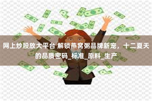 网上炒股放大平台 解锁燕窝粥品牌新宠，十二夏天的品质密码_标准_原料_生产