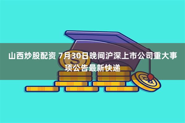 山西炒股配资 7月30日晚间沪深上市公司重大事项公告最新快递