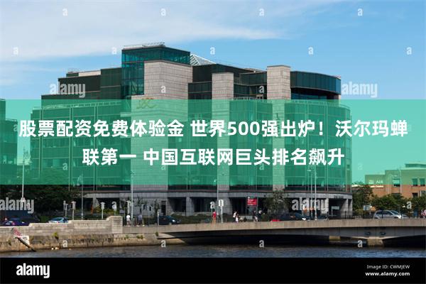 股票配资免费体验金 世界500强出炉！沃尔玛蝉联第一 中国互联网巨头排名飙升