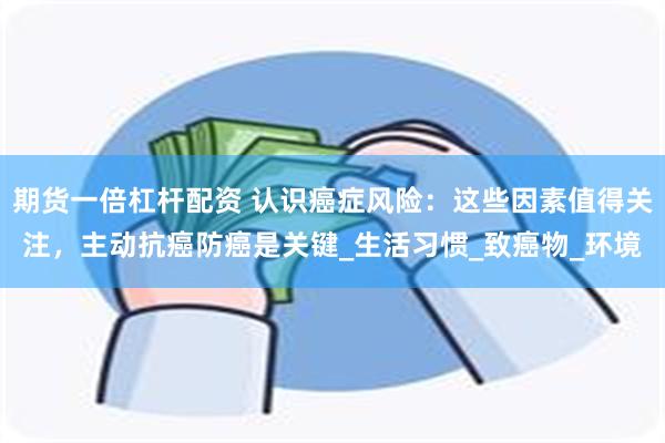 期货一倍杠杆配资 认识癌症风险：这些因素值得关注，主动抗癌防癌是关键_生活习惯_