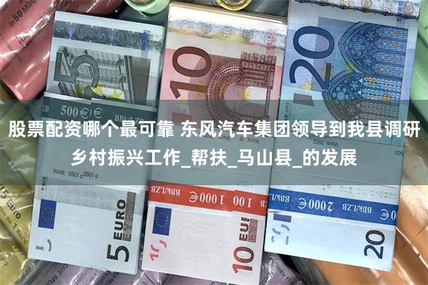 股票配资哪个最可靠 东风汽车集团领导到我县调研乡村振兴工作_帮扶_马山县_的发展