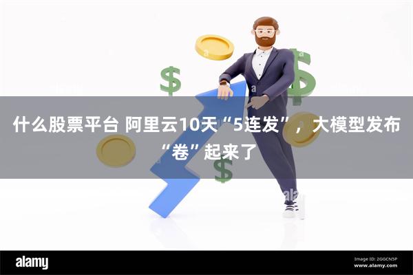 什么股票平台 阿里云10天“5连发”，大模型发布“卷”起来了