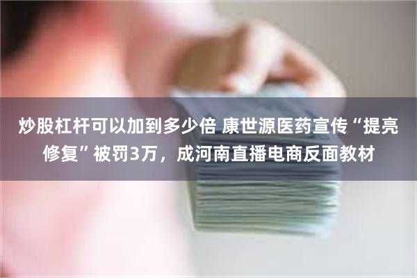 炒股杠杆可以加到多少倍 康世源医药宣传“提亮修复”被罚3万，成河南直播电商反面教