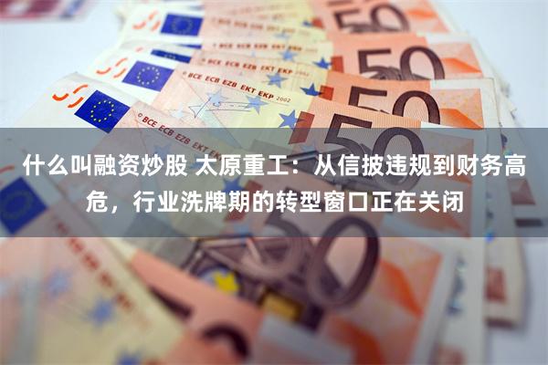什么叫融资炒股 太原重工：从信披违规到财务高危，行业洗牌期的转型窗口正在关闭